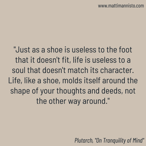 “Just as a shoe is useless to the foot that it doesn’t fit, life is useless to a soul that doesn’t match its character. Life, like a shoe, molds itself around the shape of your thoughts and deeds, not the other way around.”